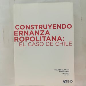 CONSTRUYENDO GOBERNANZA METROPOLITANA: EL CASO DE CHILE, FRANCISCA ROJAS, FELIPE VERA EDITORES, BID Y GOBIERNO DE CHILE